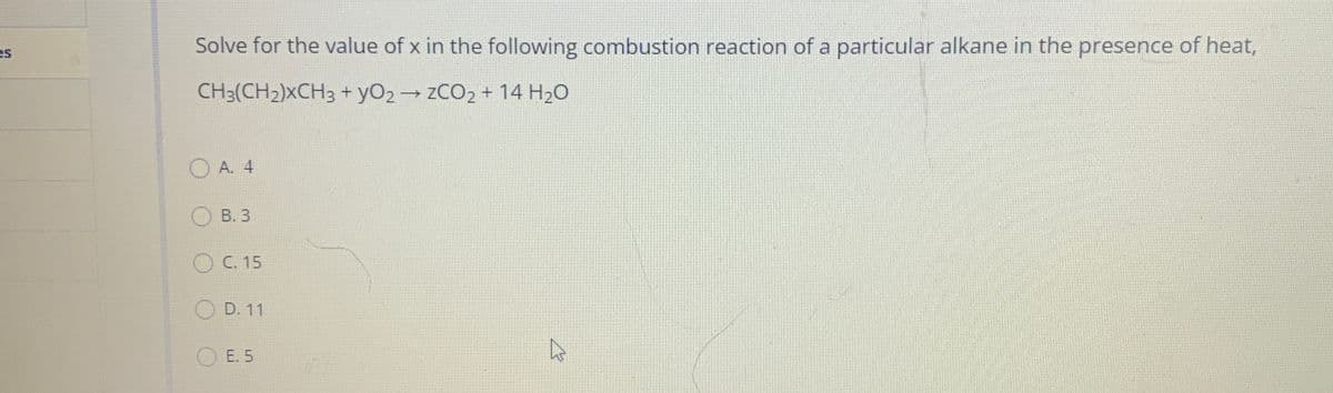 es
Solve for the value of x in the following combustion reaction of a particular alkane in the presence of heat,
CH3(CH2)XCH3 + yO2→ ZCO2 + 14 H2O
O A. 4
В. 3
O C. 15
D. 11
E. 5
