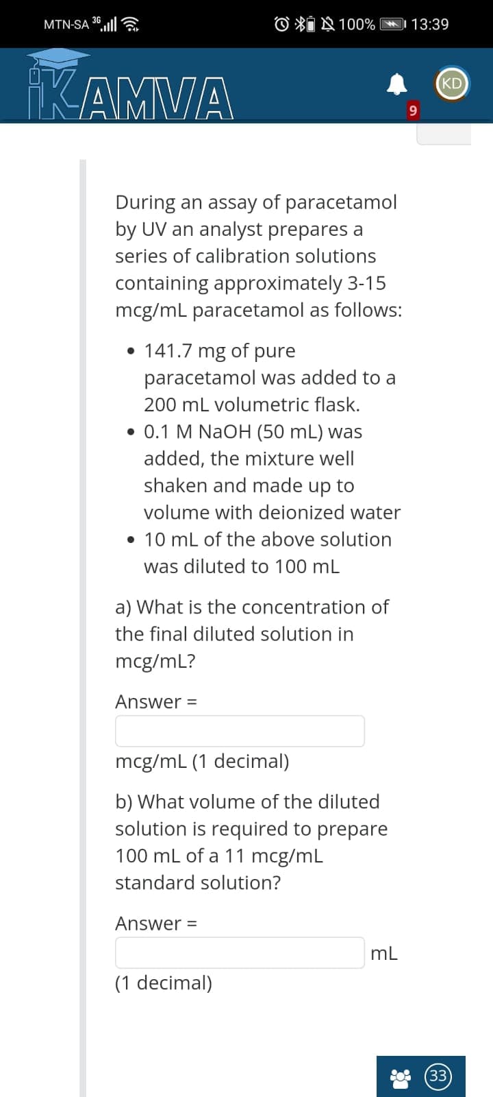 MTN-SA 36ll
O *I § 100%
13:39
KAMVA
KD
9.
During an assay of paracetamol
by UV an analyst prepares a
series of calibration solutions
containing approximately 3-15
mcg/mL paracetamol as follows:
• 141.7 mg of pure
paracetamol was added to a
200 mL volumetric flask.
• 0.1 M NaOH (50 mL) was
added, the mixture well
shaken and made up to
volume with deionized water
• 10 mL of the above solution
was diluted to 100 mL
a) What is the concentration of
the final diluted solution in
mcg/mL?
Answer =
mcg/mL (1 decimal)
b) What volume of the diluted
solution is required to prepare
100 mL of a 11 mcg/mL
standard
ution?
Answer =
mL
(1 decimal)
33
