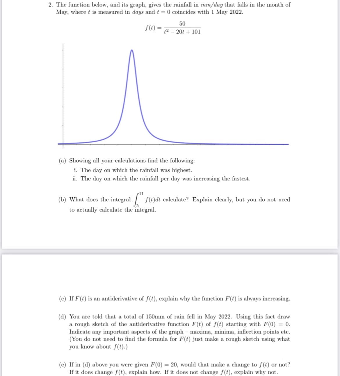 2. The function below, and its graph, gives the rainfall in mm/day that falls in the month of
May, where t is measured in days and t = 0 coincides with 1 May 2022.
f(t)
=
50
t²20t + 101
(a) Showing all your calculations find the following:
i. The day on which the rainfall was highest.
ii. The day on which the rainfall per day was increasing the fastest.
(b) What does the integral
f(t)dt calculate? Explain clearly, but you do not need
to actually calculate the integral.
[.",
(c) If F(t) is an antiderivative of f(t), explain why the function F(t) is always increasing.
(d) You are told that a total of 150mm of rain fell in May 2022. Using this fact draw
a rough sketch of the antiderivative function F(t) of f(t) starting with F(0) = 0.
Indicate any important aspects of the graph - maxima, minima, inflection points etc.
(You do not need to find the formula for F(t) just make a rough sketch using what
you know about f(t).)
(e) If in (d) above you were given F(0) = 20, would that make a change to f(t) or not?
If it does change f(t), explain how. If it does not change f(t), explain why not.