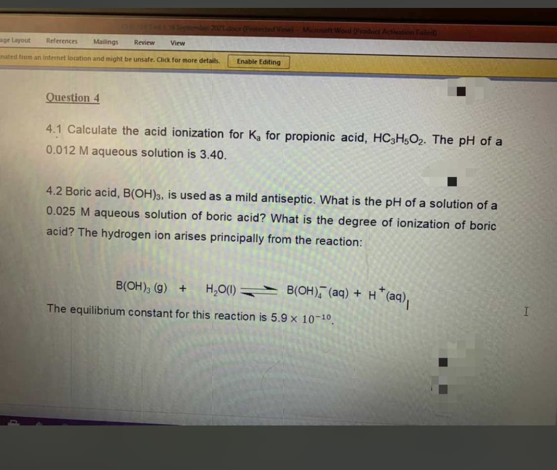 Septermber 2021Ldoor (Protected View)- Microseft Word (Product Activation Failed
age Layout
References
Mailings
Review
View
nated from an Internet location and might be unsafe, Click for more details.
Enable Editing
Question 4
4.1 Calculate the acid ionization for Ka for propionic acid, HC3H5O2. The pH of a
0.012 M aqueous solution is 3.40.
4.2 Boric acid, B(OH)3, is used as a mild antiseptic. What is the pH of a solution of a
0.025 M aqueous solution of boric acid? What is the degree of ionization of boric
acid? The hydrogen ion arises principally from the reaction:
B(OH); (g) +
H,O(1)
B(OH), (aq) + H
The equilibrium constant for this reaction is 5.9 x 10-10
