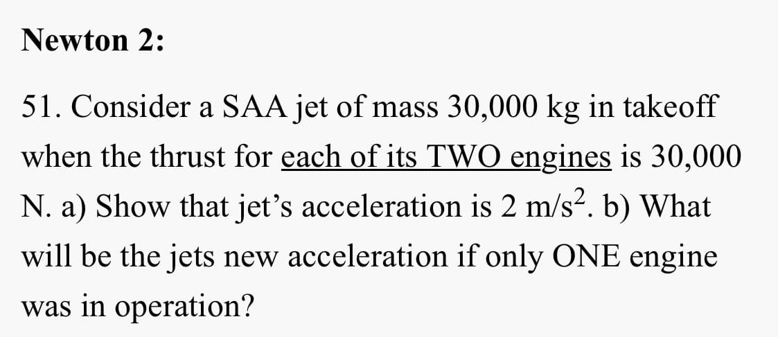 Newton 2:
51. Consider a SAA jet of mass 30,000 kg in takeoff
when the thrust for each of its TWO engines is 30,000
N. a) Show that jet's acceleration is 2 m/s2. b) What
will be the jets new acceleration if only ONE engine
was in operation?
