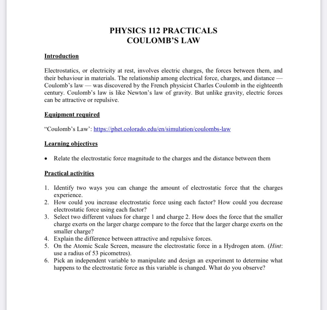 PHYSICS 112 PRACTICALS
COULOMB’S LAW
Introduction
Electrostatics, or electricity at rest, involves electric charges, the forces between them, and
their behaviour in materials. The relationship among electrical force, charges, and distance
Coulomb's law – was discovered by the French physicist Charles Coulomb in the eighteenth
century. Coulomb’s law is like Newton's law of gravity. But unlike gravity, electric forces
can be attractive or repulsive.
Equipment required
"Coulomb's Law': https://phet.colorado.edu/en/simulation/coulombs-law
Learning objectives
Relate the electrostatic force magnitude to the charges and the distance between them
Practical activities
1. Identify two ways you can change the amount of electrostatic force that the charges
experience.
2. How could you increase electrostatic force using each factor? How could you decrease
electrostatic force using each factor?
3. Select two different values for charge 1 and charge 2. How does the force that the smaller
charge exerts on the larger charge compare to the force that the larger charge exerts on the
smaller charge?
4. Explain the difference between attractive and repulsive forces.
5. On the Atomic Scale Screen, measure the electrostatic force in a Hydrogen atom. (Hint:
use a radius of 53 picometres).
6. Pick an independent variable to manipulate and design an experiment to determine what
happens to the electrostatic force as this variable is changed. What do you observe?
