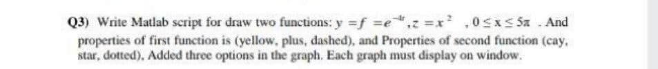 Q3) Write Matlab script for draw two functions: y =f =e.z x² ,0sxs Sa . And
properties of first function is (yellow, plus, dashed), and Properties of second function (cay,
star, dotted), Added three options in the graph. Each graph must display on window.
