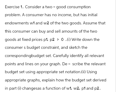 Exercise 1. Consider a two- good consumption
problem. A consumer has no income, but has initial
endowments w1 and w2 of the two goods. Assume that
this consumer can buy and sell amounts of the two
goods at fixed prices p1, p2 > 0.(i) Write down the
consumer s budget constraint, and sketch the
correspondingbudget set. Carefully identify all relevant
points and lines on your graph. Describe the relevant
budget set using appropriate set notation.(ii) Using
appropriate graphs, explain how the budget set derived
in part (i) changesas a function of w1. w2, p1 and p2.