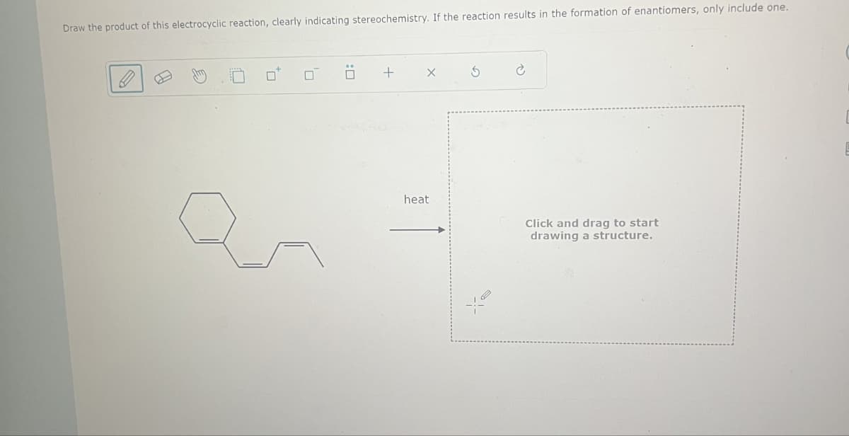 Draw the product of this electrocyclic reaction, clearly indicating stereochemistry. If the reaction results in the formation of enantiomers, only include one.
+
X
G
heat
Click and drag to start
drawing a structure.