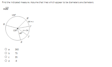 Find the indicated measure. Assume that lines which appear to be diameters are diameters.
mHI
120
H
44 +x
G
120
x+ 34
O a
360
75
35
O d
-9
