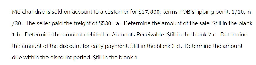 Merchandise is sold on account to a customer for $17,800, terms FOB shipping point, 1/10, n
/30. The seller paid the freight of $530. a. Determine the amount of the sale. $fill in the blank
1 b. Determine the amount debited to Accounts Receivable. $fill in the blank 2 c. Determine
the amount of the discount for early payment. $fill in the blank 3 d. Determine the amount
due within the discount period. $fill in the blank 4