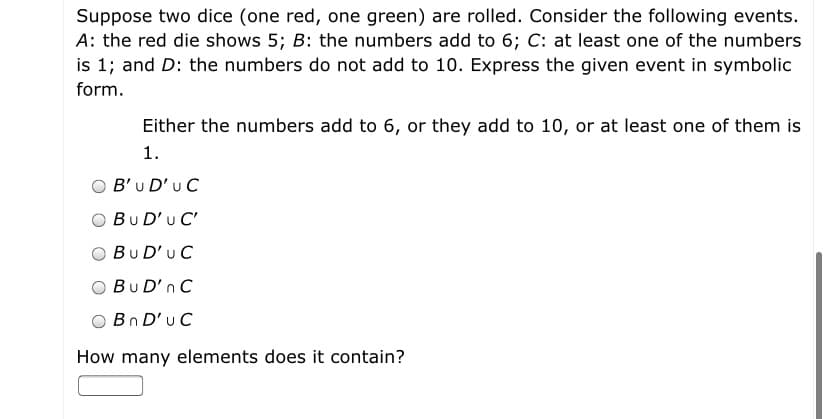 Suppose two dice (one red, one green) are rolled. Consider the following events.
A: the red die shows 5; B: the numbers add to 6; C: at least one of the numbers
is 1; and D: the numbers do not add to 10. Express the given event in symbolic
form.
Either the numbers add to 6, or they add to 10, or at least one of them is
1.
B'u D'u C
BuD'u C'
BuD'uC
BuD'n C
Bn D'u C
How many elements does it contain?
