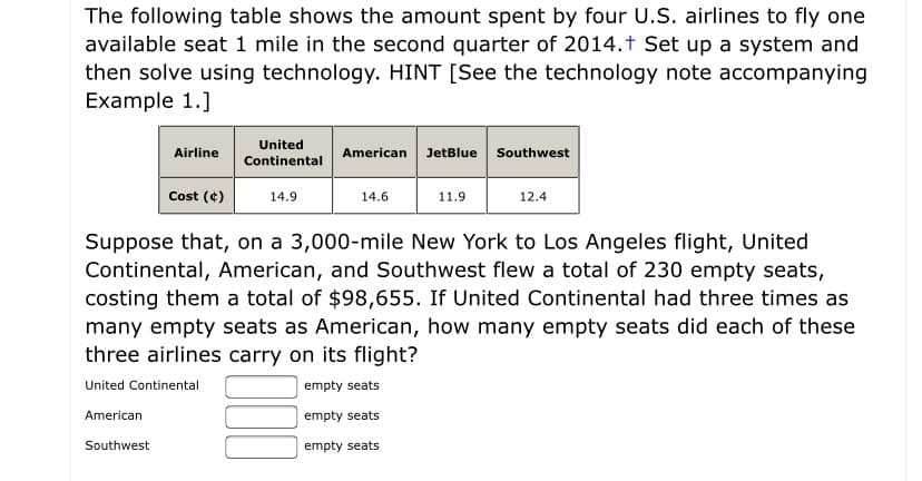 The following table shows the amount spent by four U.S. airlines to fly one available seat 1 mile in the second quarter of 2014. Set up a system and then solve using technology. HINT [See the technology note accompanying Example 1.]

| Airline              | United Continental | American | JetBlue | Southwest |
|----------------------|--------------------|----------|---------|-----------|
| Cost (¢)             | 14.9               | 14.6     | 11.9    | 12.4      |

Suppose that, on a 3,000-mile New York to Los Angeles flight, United Continental, American, and Southwest flew a total of 230 empty seats, costing them a total of $98,655. If United Continental had three times as many empty seats as American, how many empty seats did each of these three airlines carry on its flight?

- United Continental: [ ] empty seats
- American: [ ] empty seats
- Southwest: [ ] empty seats