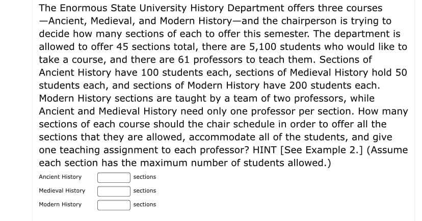 The Enormous State University History Department offers three courses—Ancient, Medieval, and Modern History—and the chairperson is trying to decide how many sections of each to offer this semester. The department is allowed to offer 45 sections total, there are 5,100 students who would like to take a course, and there are 61 professors to teach them. Sections of Ancient History have 100 students each, sections of Medieval History hold 50 students each, and sections of Modern History have 200 students each. Modern History sections are taught by a team of two professors, while Ancient and Medieval History need only one professor per section. How many sections of each course should the chair schedule in order to offer all the sections that they are allowed, accommodate all of the students, and give one teaching assignment to each professor? HINT [See Example 2.] (Assume each section has the maximum number of students allowed.)

Ancient History [ ] sections  
Medieval History [ ] sections  
Modern History [ ] sections