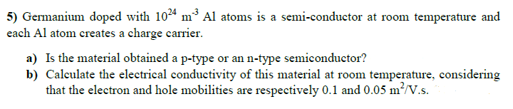 5) Germanium doped with 1024 m3 Al atoms is a semi-conductor at room temperature and
each Al atom creates a charge carrier.
a) Is the material obtained a p-type or an n-type semiconductor?
b) Calculate the electrical conductivity of this material at room temperature, considering
that the electron and hole mobilities are respectively 0.1 and 0.05 m?/V.s.
