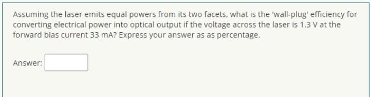 Assuming the laser emits equal powers from its two facets, what is the 'wall-plug' efficiency for
converting electrical power into optical output if the voltage across the laser is 1.3 V at the
forward bias current 33 mA? Express your answer as as percentage.
Answer:
