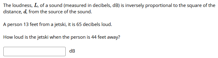 The loudness, L, of a sound (measured in decibels, dB) is inversely proportional to the square of the
distance, d, from the source of the sound.
A person 13 feet from a jetski, it is 65 decibels loud.
How loud is the jetski when the person is 44 feet away?
dB
