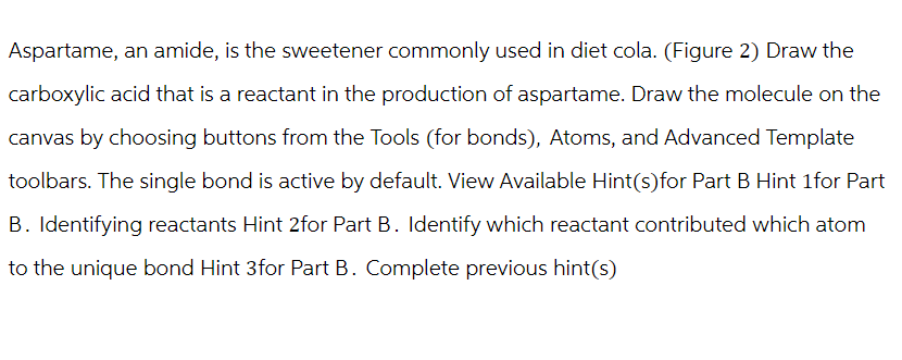 Aspartame, an amide, is the sweetener commonly used in diet cola. (Figure 2) Draw the
carboxylic acid that is a reactant in the production of aspartame. Draw the molecule on the
canvas by choosing buttons from the Tools (for bonds), Atoms, and Advanced Template
toolbars. The single bond is active by default. View Available Hint(s)for Part B Hint 1for Part
B. Identifying reactants Hint 2for Part B. Identify which reactant contributed which atom
to the unique bond Hint 3for Part B. Complete previous hint(s)