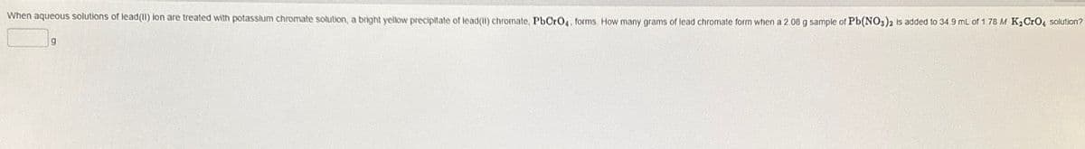 When aqueous solutions of lead(II) ion are treated with potassium chromate solution, a bright yellow precipitate of lead(II) chromate, PbCrO4, forms. How many grams of lead chromate form when a 2.08 g sample of Pb(NO3)2 is added to 34 9 mL of 1.78 M K2CrO4 solution?
g