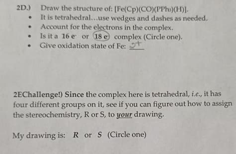 2D.) Draw the structure of: [Fe(Cp)(CO)(PPhs)(H)].
It is tetrahedral...use wedges and dashes as needed.
Account for the electrons in the complex.
Is it a 16 e or 18 e complex (Circle one).
Give oxidation state of Fe: +
2EChallenge!) Since the complex here is tetrahedral, i.e., it has
four different groups on it, see if you can figure out how to assign
the stereochemistry, R or S, to your drawing.
My drawing is: R or S (Circle one)