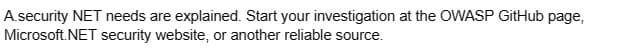 A.security NET needs are explained. Start your investigation at the OWASP GitHub page,
Microsoft.NET security website, or another reliable source.