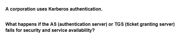 A corporation uses Kerberos authentication.
What happens if the AS (authentication server) or TGS (ticket granting server)
fails for security and service availability?