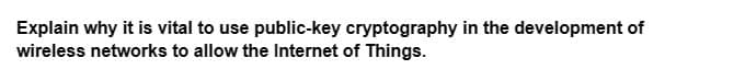 Explain why it is vital to use public-key cryptography in the development of
wireless networks to allow the Internet of Things.