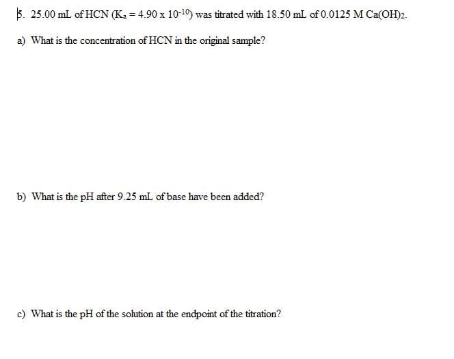 5. 25.00 mL of HCN (K₂=4.90 x 10-10) was titrated with 18.50 mL of 0.0125 M Ca(OH)2.
a) What is the concentration of HCN in the original sample?
b) What is the pH after 9.25 mL of base have been added?
c) What is the pH of the solution at the endpoint of the titration?