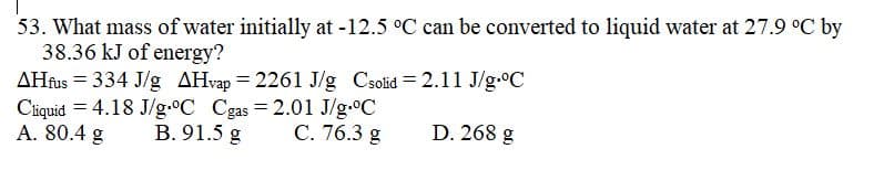 53. What mass of water initially at -12.5 °C can be converted to liquid water at 27.9 °C by
38.36 kJ of energy?
AHfus = 334 J/g AHvap =2261 J/g Csolid=2.11 J/g.°C
Cliquid 4.18 J/g °C Cgas = 2.01 J/g °C
A. 80.4 g
B. 91.5 g
C. 76.3 g
D. 268 g
=