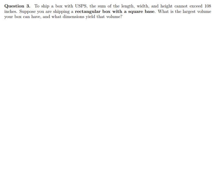 Question 3. To ship a box with USPS, the sum of the length, width, and height cannot exceed 108
inches. Suppose you are shipping a rectangular box with a square base. What is the largest volume
your box can have, and what dimensions yield that volume?