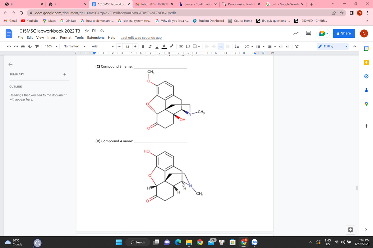 9
←
M Gmail
III.
←
с
SUMMARY
OUTLINE
1015MSC labworkbo X M Inbox (87) - 1000999 X b Success Confirmation X
docs.google.com/document/d/11Xms9CAtqNdV2OYJJh22VXuHvw4klTuYT6vyFZNOakU/edit
Maps GOP data G how to demonstrat... G skeletal system stru... G Why do you (as a h... P Student Dashboard
YouTube
1015MSC labworkbook 2022 T3
File Edit View Insert Format Tools
30°C
Cloudy
X
A T
9
100%
G
Normal text
Headings that you add to the document
will appear here.
+
21
X
1
Extensions Help
Arial
T 11 2
Last edit was seconds ago
3
12 +
I
4 |
(C) Compound 3 name:
(D) Compound 4 name:
B I U A
5 6 7 8
CH3
Oll
HO
O Search
Lo
C
ay si Divisgiva, opowme II
ベニマ
9 10 1 11 12 1 13 T 14 | 15 | 16 | 17 | 18 19
OH
B
H
H
M
Till I
-CH3
CH3
Paraphrasing Tool - CX
99+
Course Home
H
|||
G dich - Google Search X
Zalo
IPL quiz questions -...
III
Til
IM
X
+
1250MED - Griffith...
O
Editing
ENG
US
Share
U
<
N
X
N
...
31
·
O
●
+
5:09 PM
12/01/2023