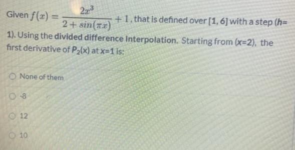 23
Given f(x) =
+1, that is defined over [1, 6]with a step (h=
%3D
2+ sin(x)
1). Using the divided difference Interpolation. Starting from (x=2), the
first derivative of P2(x) at x=1 is:
O None of them
O 12
10
O OO
