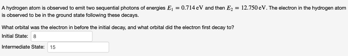 A hydrogen atom is observed to emit two sequential photons of energies E₁ =
is observed to be in the ground state following these decays.
0.714 eV and then E₂ = 12.750 eV. The electron in the hydrogen atom
What orbital was the electron in before the initial decay, and what orbital did the electron first decay to?
Initial State: 8
Intermediate State: 15