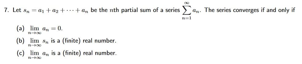 7. Let s, = aı + a2 + .+ an be the nth partial sum of a series >
an. The series converges if and only if
n=1
(а) lim an — 0.
(b) lim sn is a (finite) real number.
n00
(c) lim an is a (finite) real number.
