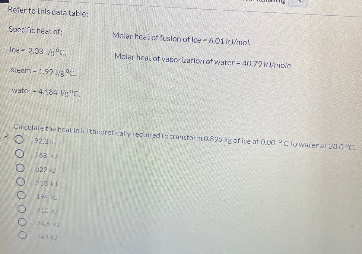 Refer to this data table:
Specific heat of:
Molar heat of fusion of ice = 6.01 kJ/mol.
ice = 2.03 J/g °C.
Molar heat of vaporization of water = 40.79 kJ/mole
steam = 1.99 J/g °C.
water = 4.184 J/g °C.
Calculate the heat in kJ theoretically required to transform 0.895 kg of ice at 0.00 °C to water at 38.0 °C.
92.3 kJ
263 kJ
822 kJ
318 kJ
194 kJ
710 kJ
74.6 kJ
441 kJ
