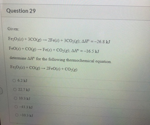 Fe O3(s) + 3CO(g) → 2Fe(s) + 3CO;g); AH® = -26.8 kJ
%3D
FeO(s) + CO(g) -Fe(s) + CO2(g); AH° = -16.5 kJ
determine AH for the following thermochemical equation.
Fe O(s)+ CO(g) 2FEO(s) + CO;(g)
6.2 kJ
O 22.7 kJ
O 10.3 kJ
2433KJ
2-103KJ
