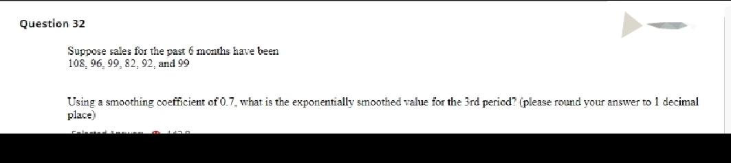 Question 32
Suppose sales for the past 6 months have been
108, 96, 99, 82, 92, and 99
Using a smoothing coefficient of 0.7, what is the exponentially smoothed value for the 3rd period? (please round your answer to 1 decimal
place)
