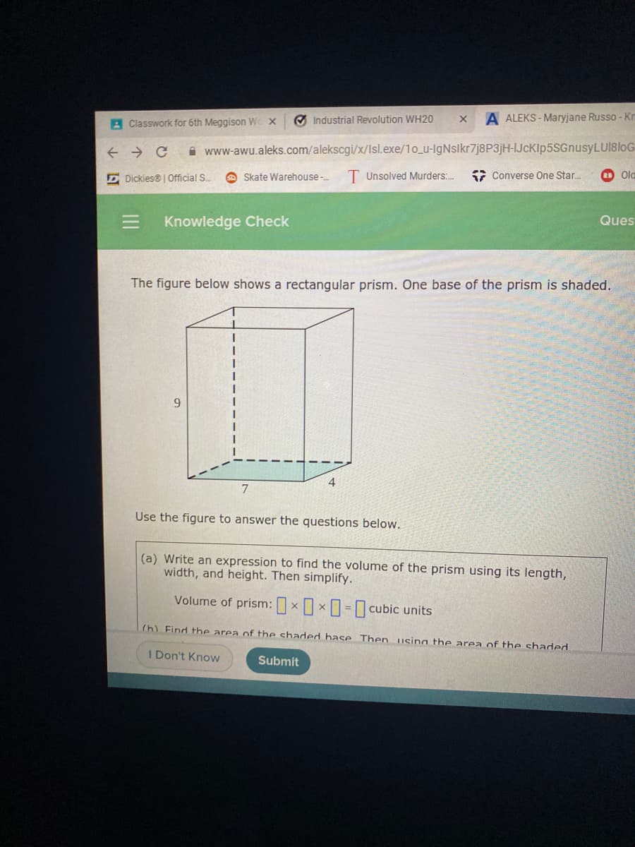 O Industrial Revolution WH20
A ALEKS - Maryjane Russo - Kn
A Classwork for 6th Meggison We x
i www-awu.aleks.com/alekscgi/x/Isl.exe/1o_u-IgNslkr7j8P3jH-IJcKlp5SGnusyLUI8loG
E Dickies® | Official S
Skate Warehouse-
T Unsolved Murders:.
7 Converse One Star.
Ola
Knowledge Check
Ques
The figure below shows a rectangular prism. One base of the prism is shaded.
9.
7.
Use the figure to answer the questions below.
(a) Write an expression to find the volume of the prism using its length,
width, and height. Then simplify.
Volume of prism:xx-0 cubic units
(h) Find the area of the shaded hase Then. using the area of the shaded
I Don't Know
Submit
