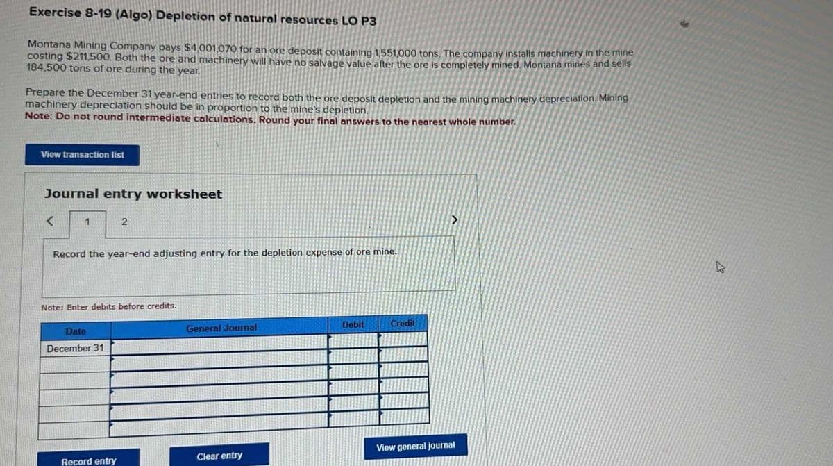 Exercise 8-19 (Algo) Depletion of natural resources LO P3
Montana Mining Company pays $4,001,070 for an ore deposit containing 1,551,000 tons. The company installs machinery in the mine
costing $211,500. Both the ore and machinery will have no salvage value after the ore is completely mined. Montana mines and sells
184,500 tons of ore during the year.
Prepare the December 31 year-end entries to record both the ore deposit depletion and the mining machinery depreciation. Mining
machinery depreciation should be in proportion to the mine's depletion.
Note: Do not round intermediate calculations. Round your final answers to the nearest whole number.
View transaction list
Journal entry worksheet
<
1
2
Record the year-end adjusting entry for the depletion expense of ore mine.
Note: Enter debits before credits.
Date
December 31
General Journal
Debit
Credit
>
View general journal
Record entry
Clear entry