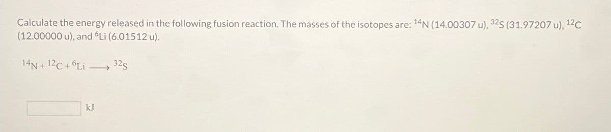 Calculate the energy released in the following fusion reaction. The masses of the isotopes are: 14N (14.00307 u), 32S (31.97207 u), 12C
(12.00000 u), and 'Li (6.01512 u).
14N+12C+6Li
32S
kJ