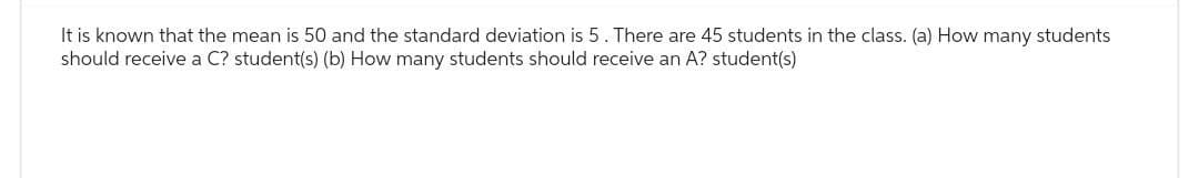 It is known that the mean is 50 and the standard deviation is 5. There are 45 students in the class. (a) How many students
should receive a C? student(s) (b) How many students should receive an A? student(s)