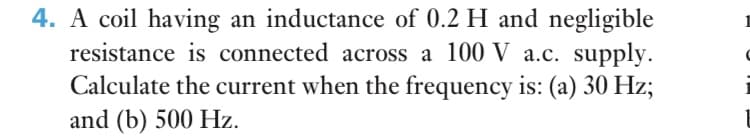 4. A coil having an inductance of 0.2 H and negligible
resistance is connected across a 100 V a.c. supply.
Calculate the current when the frequency is: (a) 30 Hz;
and (b) 500 Hz.
