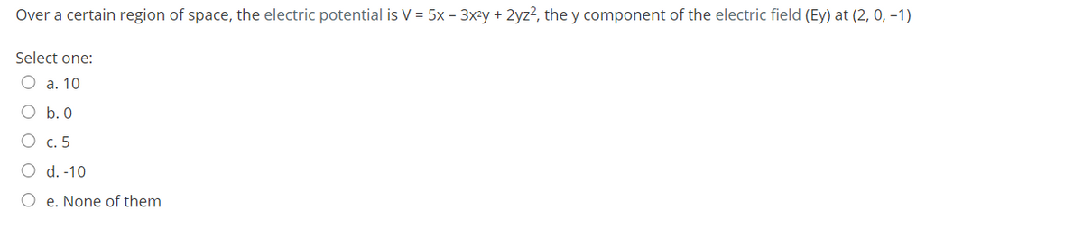 Over a certain region of space, the electric potential is V = 5x - 3x²y + 2yz2, the y component of the electric field (Ey) at (2, 0, -1)
Select one:
a. 10
O b. 0
О с. 5
O d. -10
O e. None of them
