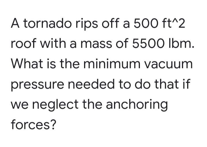 A tornado rips off a 500 ft^2
roof with a mass of 5500 Ibm.
What is the minimum vacuum
pressure needed to do that if
we neglect the anchoring
forces?
