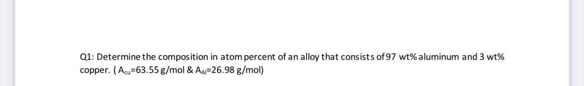 Q1: Determine the composition in atom percent of an alloy that consists of 97 wt% aluminum and 3 wt%
copper. (Acu=63.55 g/mol & AA=26.98 g/mol)
