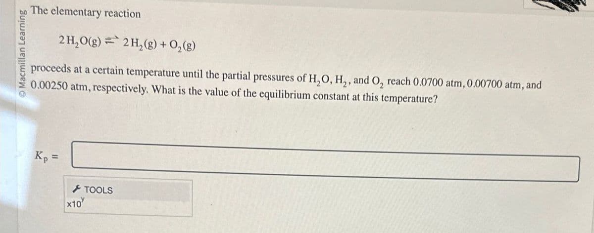 Macmillan Learning
The elementary reaction
=
2H2O(g) 2H2(g) + O2(g)
proceeds at a certain temperature until the partial pressures of H2O, H₂, and O2 reach 0.0700 atm, 0.00700 atm, and
0.00250 atm, respectively. What is the value of the equilibrium constant at this temperature?
Kp =
x10
TOOLS