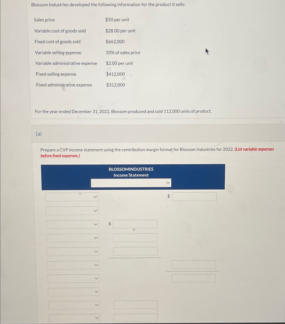 Blossom Industries developed the following information for the product it sells:
Sales price
$50 per unit
Variable cost of goods sold
$28.00 per unit
$662,000
Fixed cost of goods sold
Variable selling expense
10% of sales price
Variable administrative expense
$2.00 per unit
Fixed selling expense
$412,000
Fixed administrative expense
$312,000
For the year ended December 31, 2022, Blossom produced and sold 112,000 units of product.
(a)
Prepare a CVP income statement using the contribution margin format for Blossom Industries for 2022. (List variable expenses
before fixed expenses.)
BLOSSOMINDUSTRIES
Income Statement
$