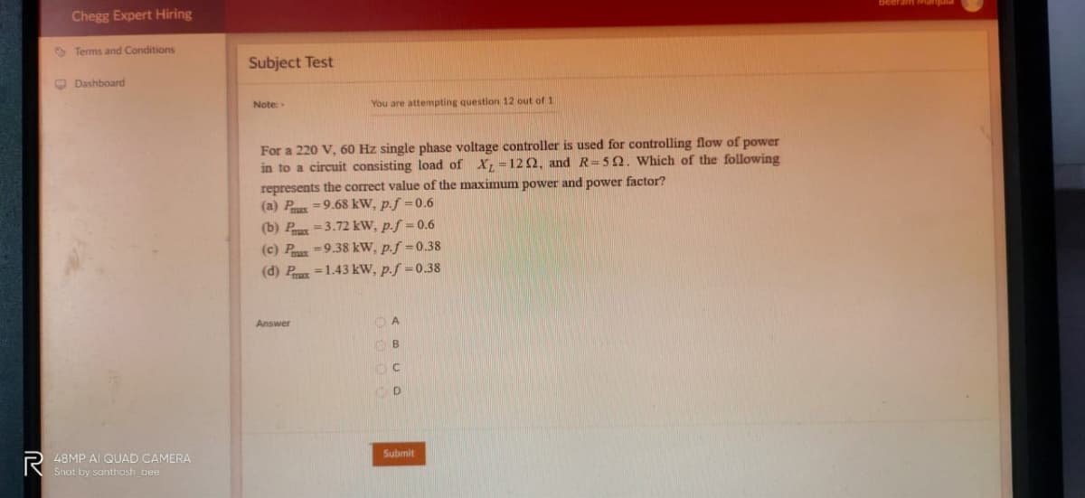 Chegg Expert Hiring
O Terms and Conditions
Subject Test
O Dashboard
Note:
You are attempting question 12 out of 1
For a 220 V, 60 Hz single phase voltage controller is used for controlling flow of power
in to a circuit consisting load of X =122, and R=52. Which of the following
represents the correct value of the maximum power and power factor?
(a) Px =9.68 kW, p.f =0.6
(b) P =3.72 kW, p.f = 0.6
(c) P=9.38 kW, p.f =0.38
(d) P =1.43 kW, p.f =0.38
Answer
O A
B
C
P 48MP AI QUAD CAMERA
Shot by santhosh bee
Submit
