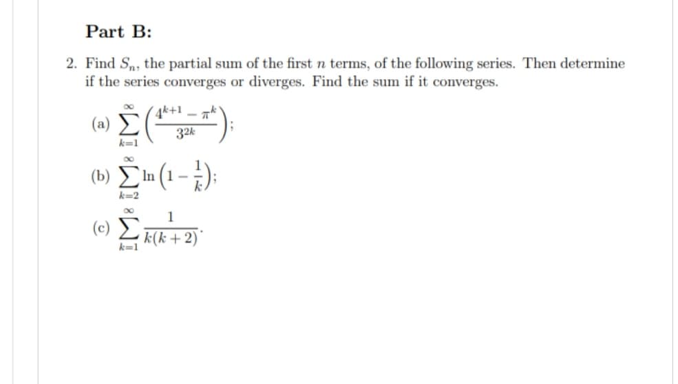 Part B:
2. Find Sn, the partial sum of the first n terms, of the following series. Then determine
if the series converges or diverges. Find the sum if it converges.
(a)
Ξ
k=1
k=2
(Σ
k=1
4k+1πk
324
¹ (1-1½-) ;
1
k(k + 2)