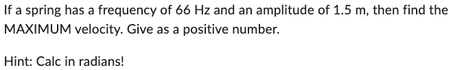 If a spring has a frequency of 66 Hz and an amplitude of 1.5 m, then find the
MAXIMUM velocity. Give as a positive number.
Hint: Calc in radians!