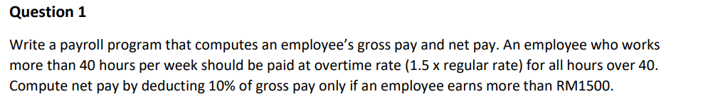 Question 1
Write a payroll program that computes an employee's gross pay and net pay. An employee who works
more than 40 hours per week should be paid at overtime rate (1.5 x regular rate) for all hours over 40.
Compute net pay by deducting 10% of gross pay only if an employee earns more than RM1500.
