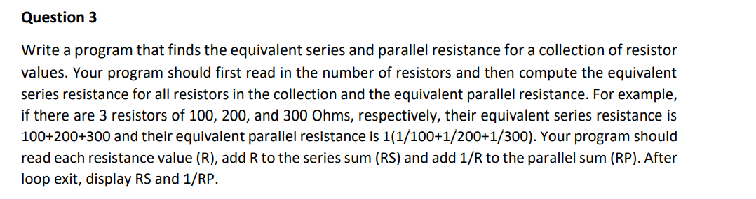 Question 3
Write a program that finds the equivalent series and parallel resistance for a collection of resistor
values. Your program should first read in the number of resistors and then compute the equivalent
series resistance for all resistors in the collection and the equivalent parallel resistance. For example,
if there are 3 resistors of 100, 200, and 300 Ohms, respectively, their equivalent series resistance is
100+200+300 and their equivalent parallel resistance is 1(1/100+1/200+1/300). Your program should
read each resistance value (R), add R to the series sum (RS) and add 1/R to the parallel sum (RP). After
loop exit, display RS and 1/RP.
