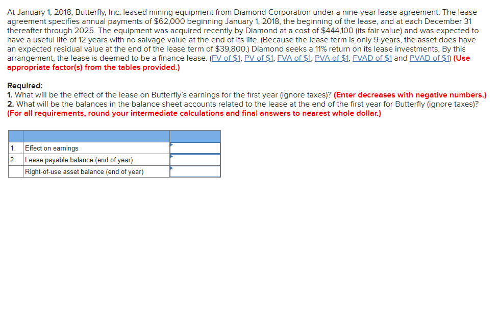 At January 1, 2018, Butterfly, Inc. leased mining equipment from Diamond Corporation under a nine-year lease agreement. The lease
agreement specifies annual payments of $62,000 beginning January 1, 2018, the beginning of the lease, and at each December 31
thereafter through 2025. The equipment was acquired recently by Diamond at a cost of $444,100 (its fair value) and was expected to
have a useful life of 12 years with no salvage value at the end of its life. (Because the lease term is only 9 years, the asset does have
an expected residual value at the end of the lease term of $39,800.) Diamond seeks a 11% return on its lease investments. By this
arrangement, the lease is deemed to be a finance lease. (FV of $1, PV of $1, FVA of $1, PVA of $1, FVAD of $1 and PVAD of $1) (Use
appropriate factor(s) from the tables provided.)
Required:
1. What will be the effect of the lease on Butterfly's earnings for the first year (ignore taxes)? (Enter decreases with negative numbers.)
2. What will be the balances in the balance sheet accounts related to the lease at the end of the first year for Butterfly (ignore taxes)?
(For all requirements, round your intermediate calculations and final answers to nearest whole dollar.)
1
2.
Effect on earnings
Lease payable balance (end of year)
Right-of-use asset balance (end of year)
