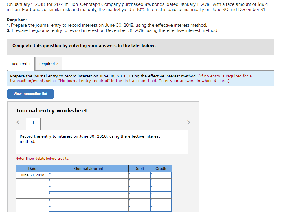 On January 1, 2018, for $17.4 million, Cenotaph Company purchased 8% bonds, dated January 1, 2018, with a face amount of $19.4
million. For bonds of similar risk and maturity, the market yield is 10%. Interest is paid semiannually on June 30 and December 31.
Required:
1. Prepare the journal entry to record interest on June 30, 2018, using the effective interest method.
2. Prepare the journal entry to record interest on December 31, 2018, using the effective interest method.
Complete this question by entering your answers in the tabs below.
Required 1
Required 2
Prepare the journal entry to record interest on June 30, 2018, using the effective interest method. (If no entry is required for a
transaction/event, select "No journal entry required" in the first account field. Enter your answers in whole dollars.)
View transaction list
Journal entry worksheet
1
>
Record the entry to interest on June 30, 2018, using the effective interest
method.
Note: Enter debits before credits.
Date
General Journal
Debit
Credit
June 30, 2018
